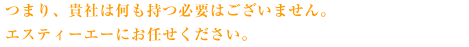 つまり、貴社は何も持つ必要はございません。エスティーエーにお任せください。
